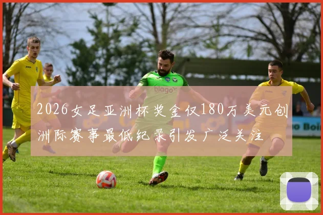 2026女足亚洲杯奖金仅180万美元创洲际赛事最低纪录引发广泛关注