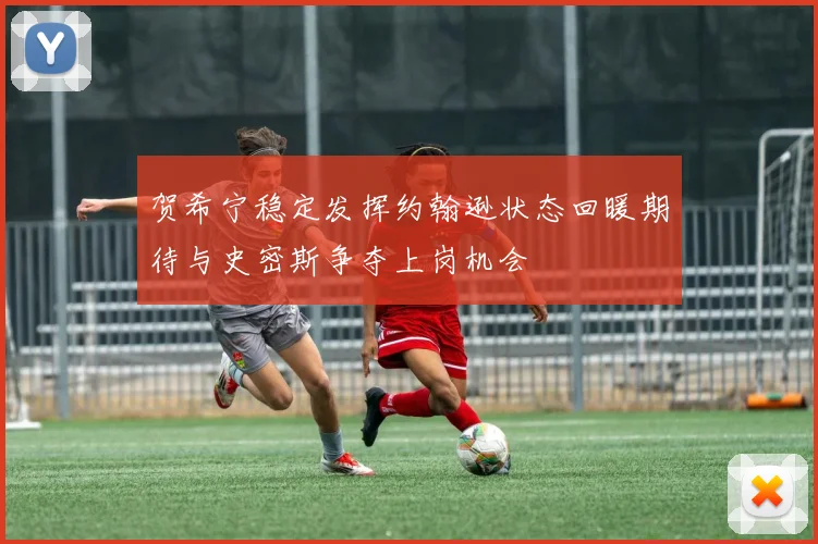 贺希宁稳定发挥约翰逊状态回暖期待与史密斯争夺上岗机会