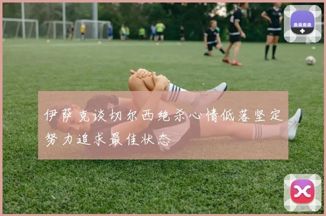 伊萨克谈切尔西绝杀心情低落坚定努力追求最佳状态