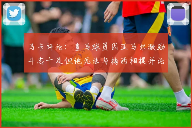 马卡评论：皇马球员因亚马尔激励斗志十足但他无法与梅西相提并论