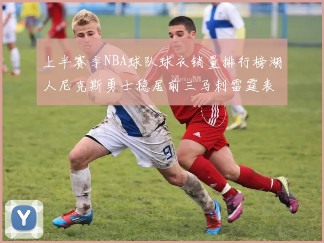 上半赛季NBA球队球衣销量排行榜湖人尼克斯勇士稳居前三马刺雷霆表现抢眼