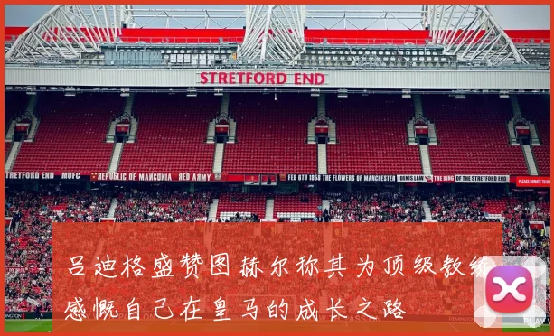 吕迪格盛赞图赫尔称其为顶级教练感慨自己在皇马的成长之路