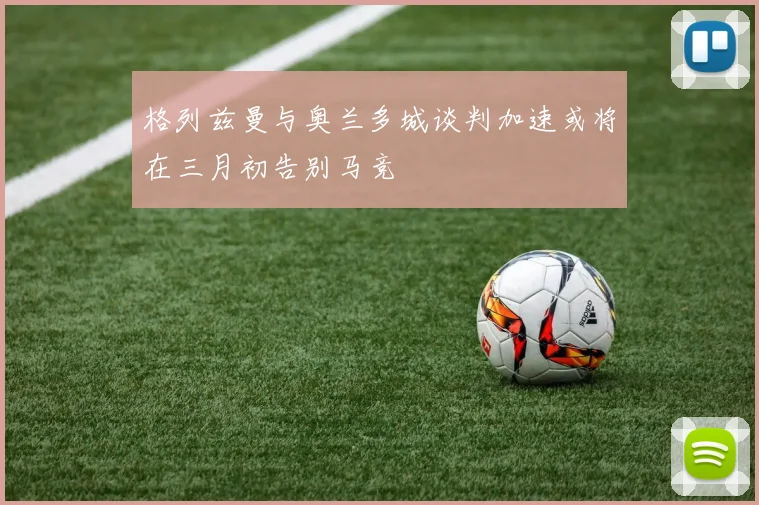 格列兹曼与奥兰多城谈判加速或将在三月初告别马竞