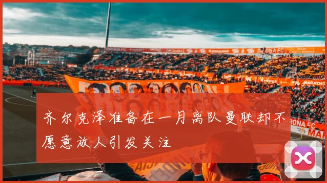 齐尔克泽准备在一月离队曼联却不愿意放人引发关注