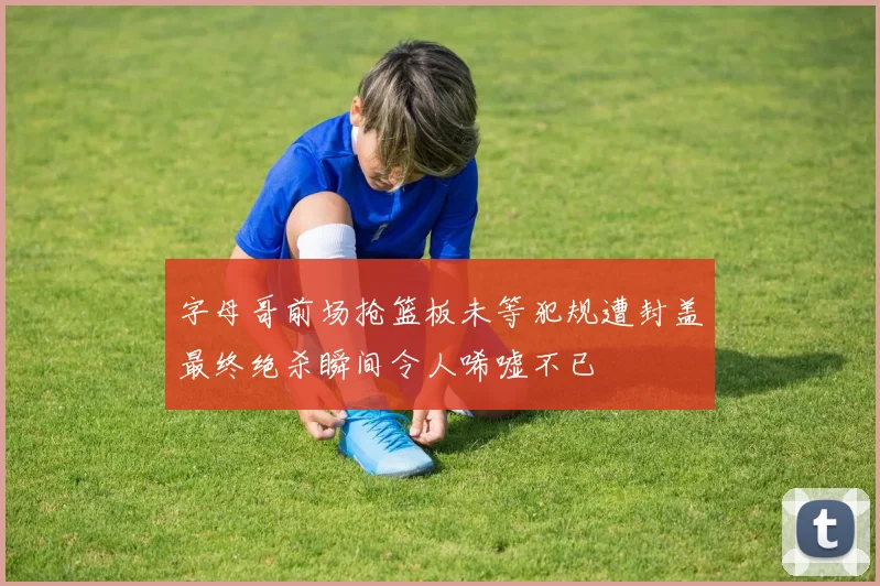 字母哥前场抢篮板未等犯规遭封盖最终绝杀瞬间令人唏嘘不已