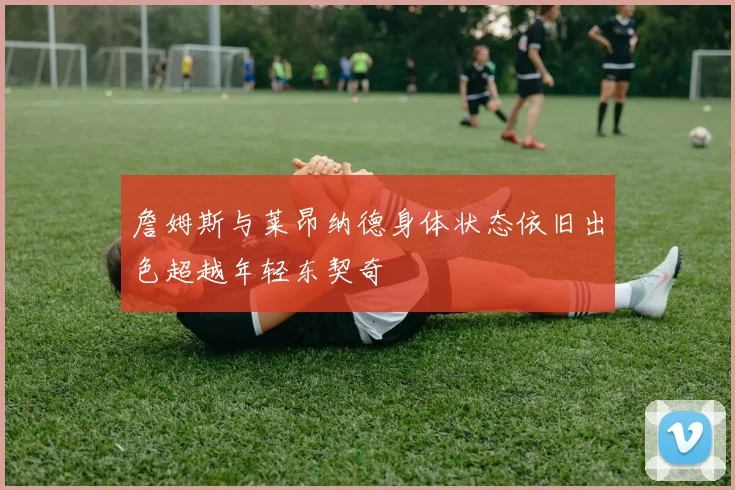 詹姆斯与莱昂纳德身体状态依旧出色超越年轻东契奇