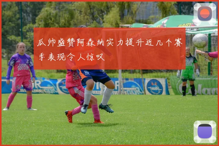 瓜帅盛赞阿森纳实力提升近几个赛季表现令人惊叹