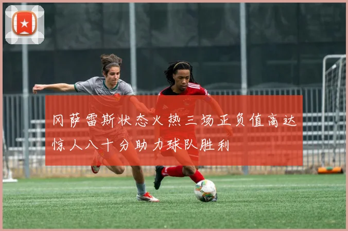 冈萨雷斯状态火热三场正负值高达惊人八十分助力球队胜利