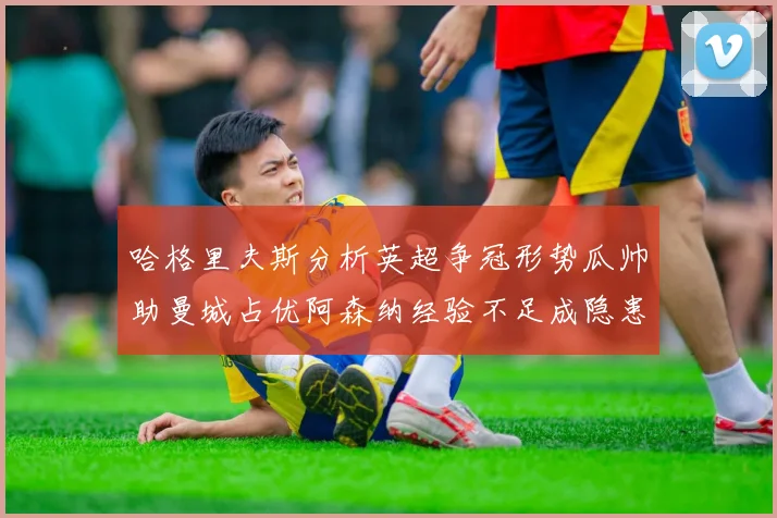 哈格里夫斯分析英超争冠形势瓜帅助曼城占优阿森纳经验不足成隐患