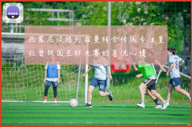 西蒙尼谈格列兹曼转会传闻专注皇社晋级国王杯决赛的喜悦心情