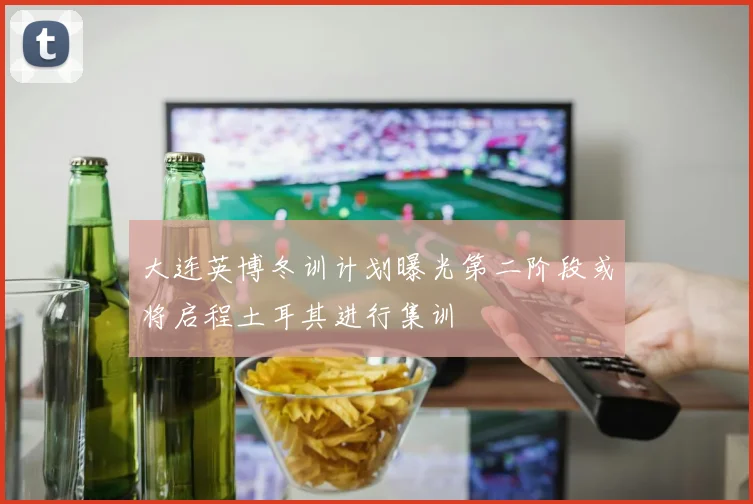 大连英博冬训计划曝光第二阶段或将启程土耳其进行集训