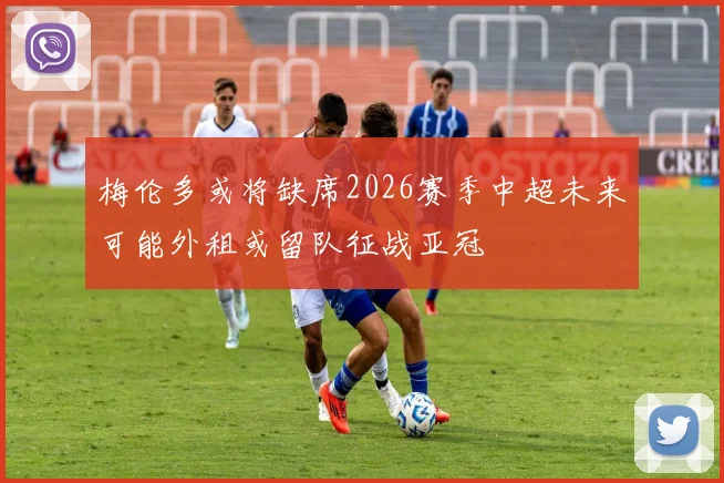 梅伦多或将缺席2026赛季中超未来可能外租或留队征战亚冠