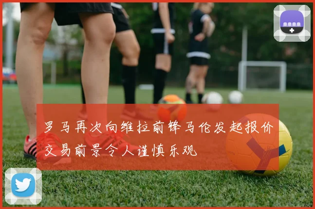 罗马再次向维拉前锋马伦发起报价交易前景令人谨慎乐观