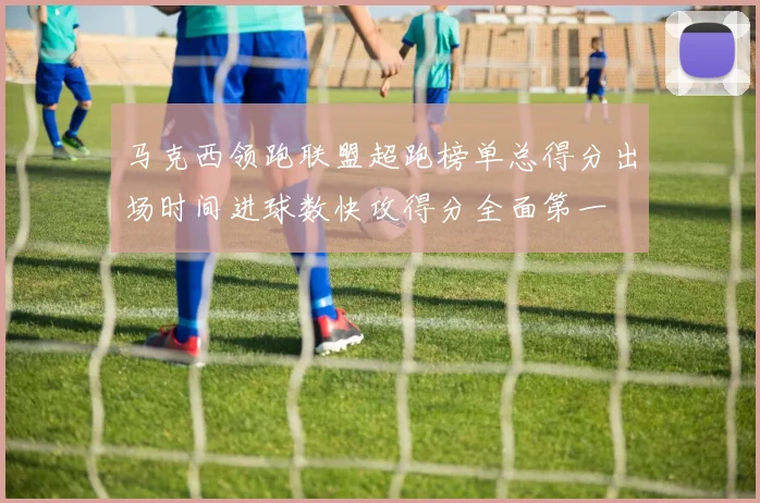 马克西领跑联盟超跑榜单总得分出场时间进球数快攻得分全面第一
