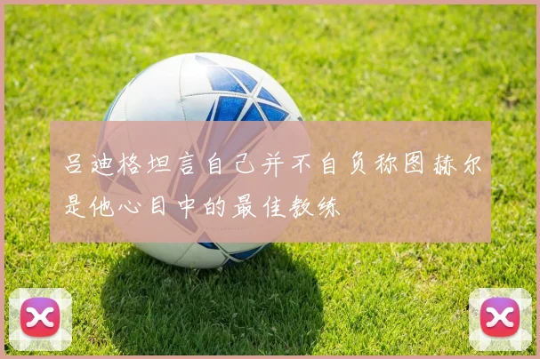吕迪格坦言自己并不自负称图赫尔是他心目中的最佳教练