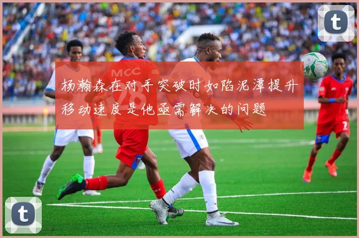 杨瀚森在对手突破时如陷泥潭提升移动速度是他亟需解决的问题