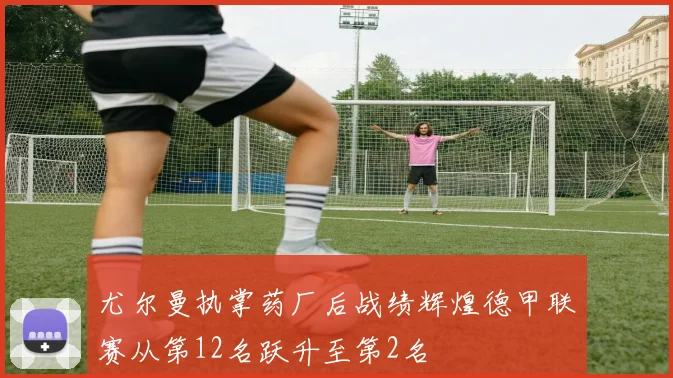 尤尔曼执掌药厂后战绩辉煌德甲联赛从第12名跃升至第2名