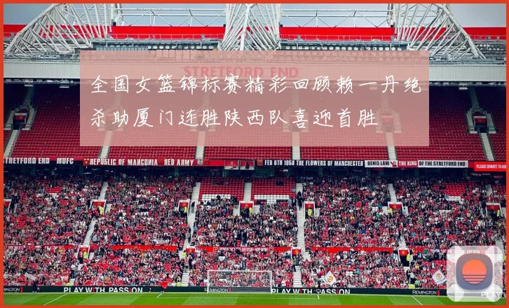 全国女篮锦标赛精彩回顾赖一丹绝杀助厦门连胜陕西队喜迎首胜