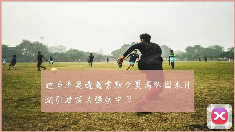 迪马济奥透露索默今夏离队国米计划引进实力强劲中卫