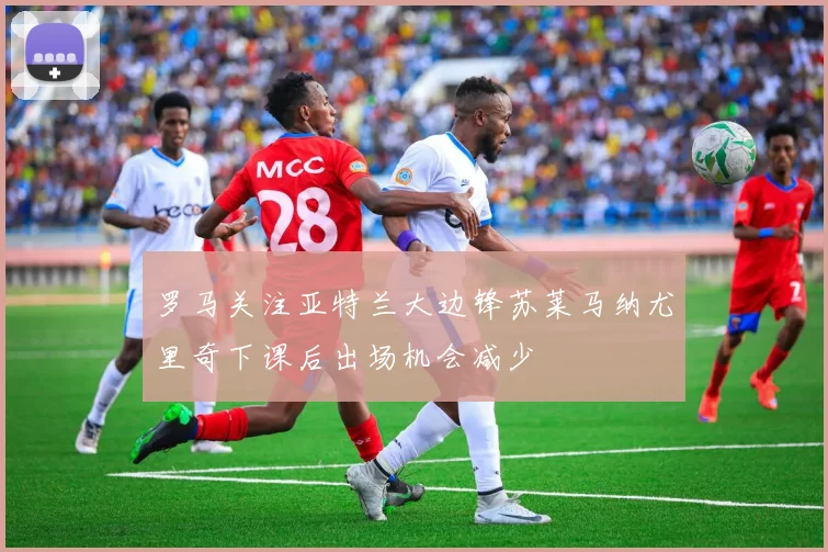 罗马关注亚特兰大边锋苏莱马纳尤里奇下课后出场机会减少