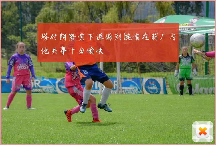 塔对阿隆索下课感到惋惜在药厂与他共事十分愉快