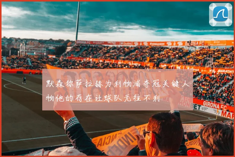 默森称萨拉赫为利物浦夺冠关键人物他的存在让球队无往不利