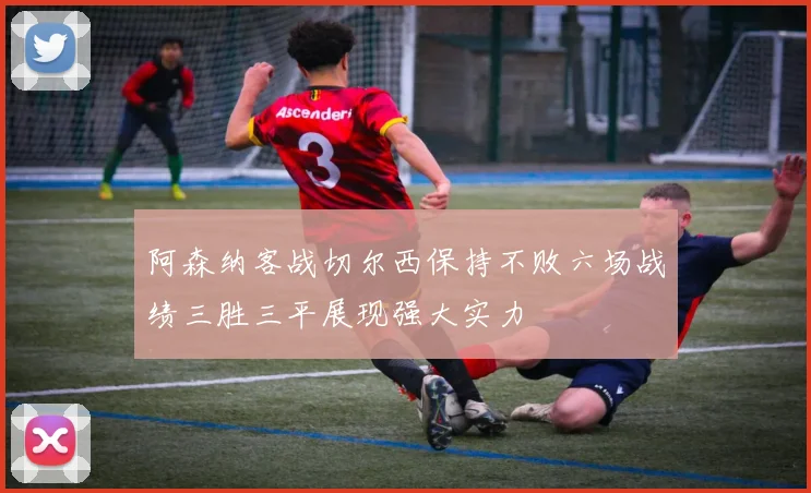 阿森纳客战切尔西保持不败六场战绩三胜三平展现强大实力