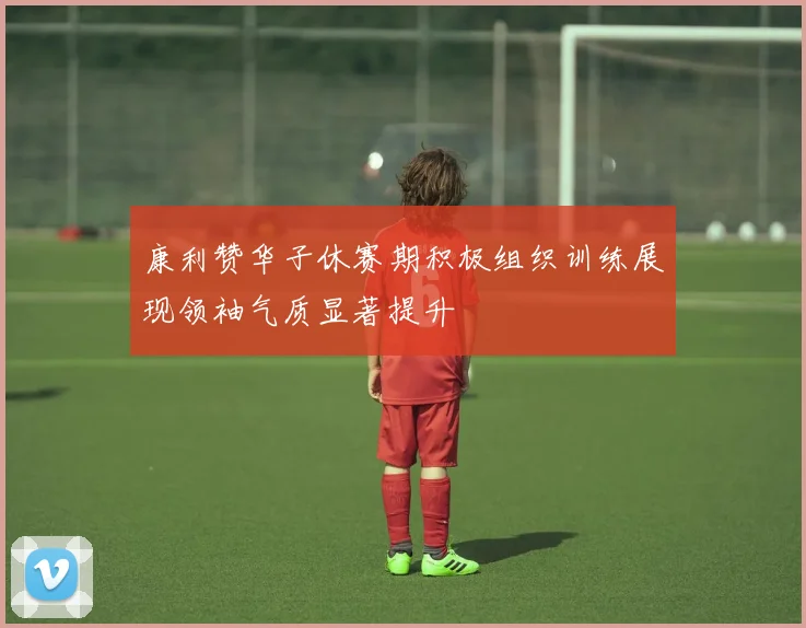 康利赞华子休赛期积极组织训练展现领袖气质显著提升