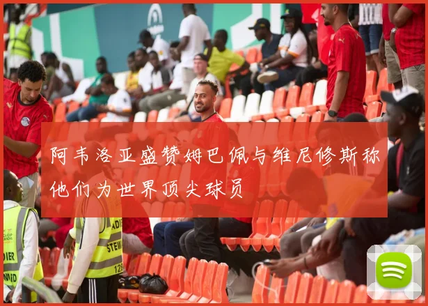 阿韦洛亚盛赞姆巴佩与维尼修斯称他们为世界顶尖球员