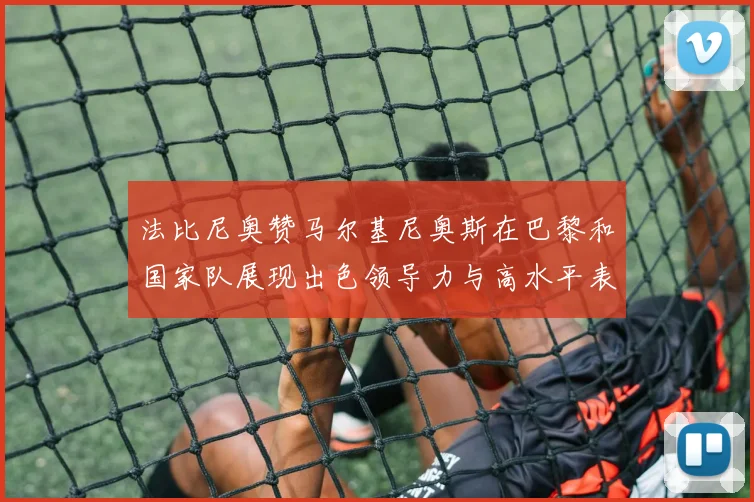 法比尼奥赞马尔基尼奥斯在巴黎和国家队展现出色领导力与高水平表现