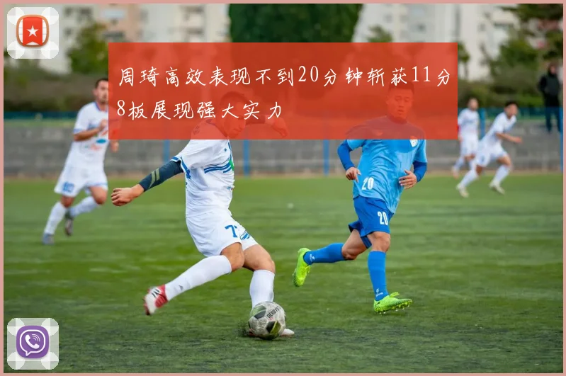 周琦高效表现不到20分钟斩获11分8板展现强大实力