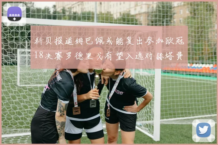 科贝报道姆巴佩或能复出参加欧冠18决赛罗德里戈有望入选对赫塔费大名单