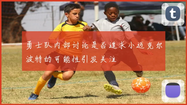 勇士队内部讨论是否追求小迈克尔波特的可能性引发关注